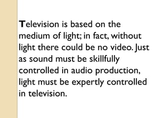 Television is based on the
medium of light; in fact, without
light there could be no video. Just
as sound must be skillfully
controlled in audio production,
light must be expertly controlled
in television.
 