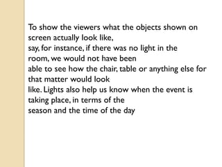 To show the viewers what the objects shown on
screen actually look like,
say, for instance, if there was no light in the
room, we would not have been
able to see how the chair, table or anything else for
that matter would look
like. Lights also help us know when the event is
taking place, in terms of the
season and the time of the day
 