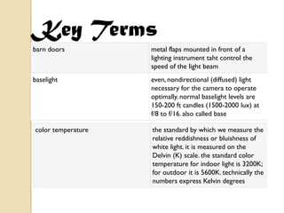Key Terms
barn doors          metal flaps mounted in front of a
                    lighting instrument taht control the
                    speed of the light beam
baselight           even, nondirectional (diffused) light
                    necessary for the camera to operate
                    optimally. normal baselight levels are
                    150-200 ft candles (1500-2000 lux) at
                    f/8 to f/16. also called base

color temperature   the standard by which we measure the
                    relative reddishness or bluishness of
                    white light. it is measured on the
                    Delvin (K) scale. the standard color
                    temperature for indoor light is 3200K;
                    for outdoor it is 5600K. technically the
                    numbers express Kelvin degrees
 