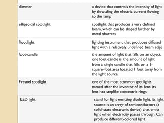 dimmer                  a device that controls the intensity of light
                        by throttling the electric current flowing
                        to the lamp
ellipsoidal spotlight   spotlight that produces a very defined
                        beam, which can be shaped further by
                        metal shutters

floodlight              lighting instrument that produces diffused
                        light with a relatively undefined beam edge
foot-candle             the amount of light that falls on an object.
                        one foot-candle is the amount of light
                        from a single candle that falls on a 1-
                        square-foot area located 1 foot away from
                        the light source
Fresnel spotlight       one of the most common spotlights,
                        named after the inventor of its lens. its
                        lens has steplike concentric rings
LED light                stand for light emitting diode light. its light
                         source is an array of semiconductors (a
                         solid-state electronic device) that emits
                         light when electricity passes through. Can
                         produce different-colored light
 