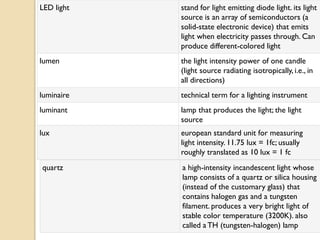 LED light   stand for light emitting diode light. its light
            source is an array of semiconductors (a
            solid-state electronic device) that emits
            light when electricity passes through. Can
            produce different-colored light
lumen       the light intensity power of one candle
            (light source radiating isotropically, i.e., in
            all directions)
luminaire   technical term for a lighting instrument
luminant    lamp that produces the light; the light
            source
lux         european standard unit for measuring
            light intensity. 11.75 lux = 1fc; usually
            roughly translated as 10 lux = 1 fc
quartz      a high-intensity incandescent light whose
            lamp consists of a quartz or silica housing
            (instead of the customary glass) that
            contains halogen gas and a tungsten
            filament. produces a very bright light of
            stable color temperature (3200K). also
            called a TH (tungsten-halogen) lamp
 
