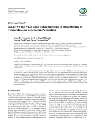 Research Article
NRAMP1 and VDR Gene Polymorphisms in Susceptibility to
Tuberculosis in Venezuelan Population
Mercedes Fernández-Mestre,1
Ángel Villasmil,1
Howard Takiff,2
and Zhenia Fuentes Alcalá3
1
Laboratorio de Fisiopatolog´ıa, Centro de Medicina Experimental “Miguel Layrisse”, Instituto Venezolano de Investigaciones
Cient´ıficas, Kil´ometro 11 Carretera Panamericana, Apartado 21827, Caracas 1020A, Distrito Capital, Venezuela
2
Laboratorio de Gen´etica Molecular, Centro de Microbiolog´ıa y Biolog´ıa Celular, Instituto Venezolano de Investigaciones Cient´ıficas,
Kil´ometro 11 Carretera Panamericana, Apartado 21827, Caracas 1020A, Distrito Capital, Venezuela
3
Unidad de T´orax, Hospital Dr. Jos´e Ignacio Bald´o “El Algodonal”, Avenida Intercomunal de Ant´ımano,
La Yaguara, Apartado 1000, Caracas 1020A, Distrito Capital, Venezuela
Correspondence should be addressed to Mercedes Fern´andez-Mestre; mfernandezmestre@gmail.com
Received 5 March 2015; Accepted 17 September 2015
Academic Editor: Irene Rebelo
Copyright © 2015 Mercedes Fern´andez-Mestre et al. This is an open access article distributed under the Creative Commons
Attribution License, which permits unrestricted use, distribution, and reproduction in any medium, provided the original work is
properly cited.
Natural resistance-associated macrophage protein (Nramp1) and the vitamin D receptor (VDR) are central components of
the innate and adaptive immunity against Mycobacterium tuberculosis, and associations between susceptibility to tuberculosis
and polymorphisms in the genes NRAMP and VDR have been sought in geographically diverse populations. We investigated
associations of NRAMP1 and VDR gene polymorphisms with susceptibility to TB in the Venezuelan population. The results suggest
the absence of any association between VDR variants FokI, ApaI, and TaqI and susceptibility to tuberculosis. In contrast, the
NRAMP1 3󸀠
UTR variants were associated with susceptibility to M. tuberculosis infection, as seen in the comparisons between TST+
and TST− controls, and also with progression to TB disease, as shown in the comparisons between TB patients and TST+ controls.
This study confirms the previously described association of the NRAMP1 3󸀠
UTR polymorphism with M. tuberculosis infection and
disease progression.
1. Introduction
Tuberculosis (TB) is the second cause of death worldwide
among infectious diseases. In the World Health Organization
(WHO) Global Tuberculosis Report for 2014 there were 9.0
million new TB cases in 2013 and 1.5 million TB deaths (1.1
million among HIV negative and 0.4 million among HIV
positive), of which 218,875 new cases and relapses occurred
in the Americas. In Venezuela, according to the WHO,
the incidence of new and relapse TB cases is between 20
and 49 per 100,000 inhabitants [1]. The number of subjects
infected with Mycobacterium tuberculosis (Mtb) is much
higher, but the great majority of those infected are able to keep
the pathogen under control and never develop the disease.
Multiple evidence suggests that there is a genetic component
involved in determining resistance or susceptibility to TB
patients, who are infected but do not develop the disease
and who developed the disease, but it is difficult to conduct
genetic studies on susceptibility to infectious diseases because
of the multifactorial influences of the host, the pathogen,
and environmental variables that differ for each disease and
even each individual studied. The association of host genetic
factors with susceptibility or resistance to TB has been studied
extensively using various methods including case-control
studies, candidate gene approaches, and family-based and
genome-wide linkage analyses that have revealed several
candidate genes involved in susceptibility (reviewed in [2]).
These studies have been performed in different ethnic groups,
with large discrepancies between groups regarding the effect
of the different candidate genes. Two of the genes that have
shown the most robust associations are NRAMP1 and VDR.
Hindawi Publishing Corporation
Disease Markers
Volume 2015,Article ID 860628, 7 pages
http://dx.doi.org/10.1155/2015/860628
 