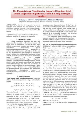 International Journal of Modern Engineering Research (IJMER)
               www.ijmer.com              Vol. 2, Issue. 6, Nov-Dec. 2012 pp-4133-4137        ISSN: 2249-6645

            The Computational Algorithm for Supported Solutions Set of
             Linear Diophantine Equations Systems in a Ring of Integer
                                   Numbers
                            Serigiy L. Kryvyi1, Paweł Dymora2, Mirosław Mazurek3
                        1
                            (Department of Distributed Systems, Rzeszow University of Technology, Poland)

ABSTRACT:The algorithm for computation of minimal                      are unitary vectors of canonical set base Z n . Let’s have M
supported set of solutions and base solutions of linear                as solutions set for the system S . Since it is homogeneous,
Diophantine equations systems in a ring of integer numbers             than the zero vectors is always valid solution. Such a
is proposed. This algorithm is founded on the modified TSS-            solution is called trivial and any other non- zero solution of
method.                                                                 S is called non-trivial. The HSLDE is called contrary, only
                                                                       when the set M is composed exclusively with the trivial
Keywords:ring of integer numbers, linear Diophantine                   solution; otherwise it is called non contrary.
equations, supported set, supported set of solutions                             The TSS method and its implementation for linear
                                                                       equations systems in a set of natural numbers have been
                  I. INTRODUCTION                                      described in detail in [1]. Let’s consider a modification of
          Linear Diophantine equations and also their                  this method in case of the ring of integer numbers Z .
systems are often present in a wide variety of sciences with
heavy usage of computations. In order to solve many                    The case of homogeneous linear Diophantine equation
different systems these equations are brought to taskof                (HLDE). Let’s define the HLDE with the following form:
integerlinear              programming,                 pattern         L( x)  a1 x1  ...  ai xi  ...  an xn  0, (2)
recognitionandmathematicalgames[2],           cryptography[3],         Where: ai , xi  Z , i  1,..., n .
unification[4], parallelizationof cycles[5], etc. In this case,
the sets of parameters of the equations are usuallysetsof                    Let’s consider a set of canonical base vectors
integers, residue ringor residue field of any number modulo             M  {e1 ,..., en }             and        a        function
and sets in which solutions to the equations are found in               L( x)  a1 x1  a2 x2  ...  an xn HLDE (2). Without
ringsof        integers,        the        set       ofnatural         limiting the generality, assume that in the function L( x) the
numbersorfinitefieldsandresidue rings.             Algorithms
forfinding solutionsoflinearDiophantineequations system                first non-zero coefficient is a1 and a1  0 .
(SLDE) in the setof natural numbershave been described                 Let’s          build          a        set          of      vectors
inmany publications [6] -[12]. In this work we will focus on            B  {e1  (a2 , a1 ,0,...,0), e2  (a3 ,0, a1 ,0,...,0),
analyzes of the computation of SLDE algorithm in a ringof               eq 1  (aq ,0,0,...,0, a1 )}  M 0 where M 0  {er : L(er )  0} ,
integers.     The     basisof     the     proposedalgorithmis
theTSSmethodusedfor the constructing the minimalsetof                  a j  0 , while, if for some ai GCD (Great Common
solutionsforming         ahomogeneous          system        of        Divisor) (a1 , a1 )  1 , than the coordinates of this vector can
linearDiophantineequations(HSLDE) on thesetof natural                  be reduced to this GCD. Selected non-zero coefficient a1
numbers[1].
                                                                       will be called a primary. This way, one can assume, that all
                      II. PRELIMINARIES                                vectors in the set B are such, that ai and a1 are mutually
The systems of linear Diophantine equations. The system                simple. In other words, set B is constructed by combining
of linear Diophantine equations in a ring Z is described as            the first non-zero coefficient with the last non-zero
follows:                                                               coefficient, having different signs and being complemented
              L1 ( x)  a11 x1  ...  a1n xn  b1 ,                  with canonical base vectors, which correspond to zero
              L ( x)  a x  ...  a x  b ,                          coefficients HLDE (2). This kind of constructed set is
              2                                                       called the TSS set or base set. It is obvious that vectors
         S 
                            21 1         2n n         2
                                                        (1)
                 ...    ... ... ... ...      ... ...                  from the set B are solutions of HLDE (2), and the set B is
              Lq ( x)  aq1 x1  ...  aqn xn  bq ,                  closed in a respect to summation, subtraction and
                                                                      multiplication by an element from the ring Z .
Where: aij , bi , xi  Z , i  1,..., n , j  1,..., q . Solution to   Lemma 1. Let x  (c1 , c2 ,..., cq ) - be a some solution of
SLDE (1) we will call a vector c  (c1 , c2 ,..., cn ) , which by      HLDE (2), than, if x  B , than x can be represented as a
substitution in Li ( x) for the value x j , c j transforms             nonnegative linear combination in the form:
Li (c)  bi into identity for all i  1, 2,..., q . SLDE is called                    a1 x  c2 e1  c3e2  ...  cq eq 1 ,
Homogenous (HSLDE), where all bi are equal to 0,                       where: ei  B, i  1,..., q  1 .
otherwise the system is called inhomogeneous (ISLDE).                  Proof.If x  (c1 ,..., cq )  M , than the vector has a following
  A. 2.1. The TSS method of HSLDE solution                             representation:
      Let’s consider HSLDE S presented as (1) and
e1  (1,0,...,0) , e2  (0,1,..., 0) , …, en  (0,...,0,1) which

                                                                                                            www.ijmer.com4133 | Page
 