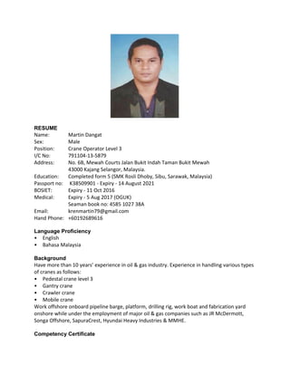 RESUME
Name: Martin Dangat
Sex: Male
Position: Crane Operator Level 3
I/C No: 791104‐13‐5879
Address: No. 6B, Mewah Courts Jalan Bukit Indah Taman Bukit Mewah
43000 Kajang Selangor, Malaysia.
Education: Completed form 5 (SMK Rosli Dhoby, Sibu, Sarawak, Malaysia)
Passport no: K38509901 ‐ Expiry ‐ 14 August 2021
BOSIET: Expiry ‐ 11 Oct 2016
Medical: Expiry ‐ 5 Aug 2017 (OGUK)
Seaman book no: 4585 1027 38A
Email: krenmartin79@gmail.com
Hand Phone: +60192689616
Language Proficiency
• English
• Bahasa Malaysia
Background
Have more than 10 years’ experience in oil & gas industry. Experience in handling various types
of cranes as follows:
• Pedestal crane level 3
• Gantry crane
• Crawler crane
• Mobile crane
Work offshore onboard pipeline barge, platform, drilling rig, work boat and fabrication yard
onshore while under the employment of major oil & gas companies such as JR McDermott,
Songa Offshore, SapuraCrest, Hyundai Heavy Industries & MMHE.
Competency Certificate
 