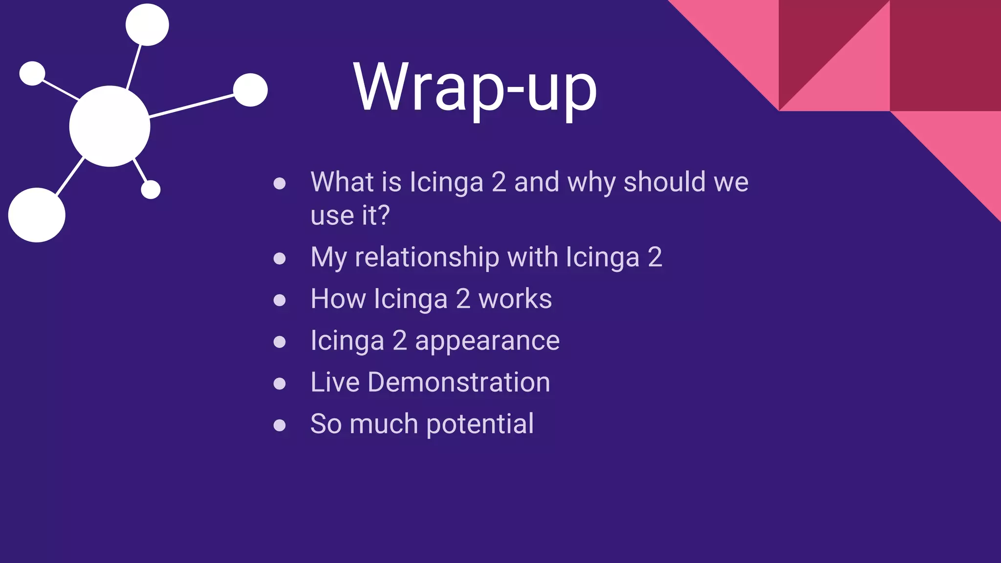 Wrap-up
● What is Icinga 2 and why should we
use it?
● My relationship with Icinga 2
● How Icinga 2 works
● Icinga 2 appearance
● Live Demonstration
● So much potential
 