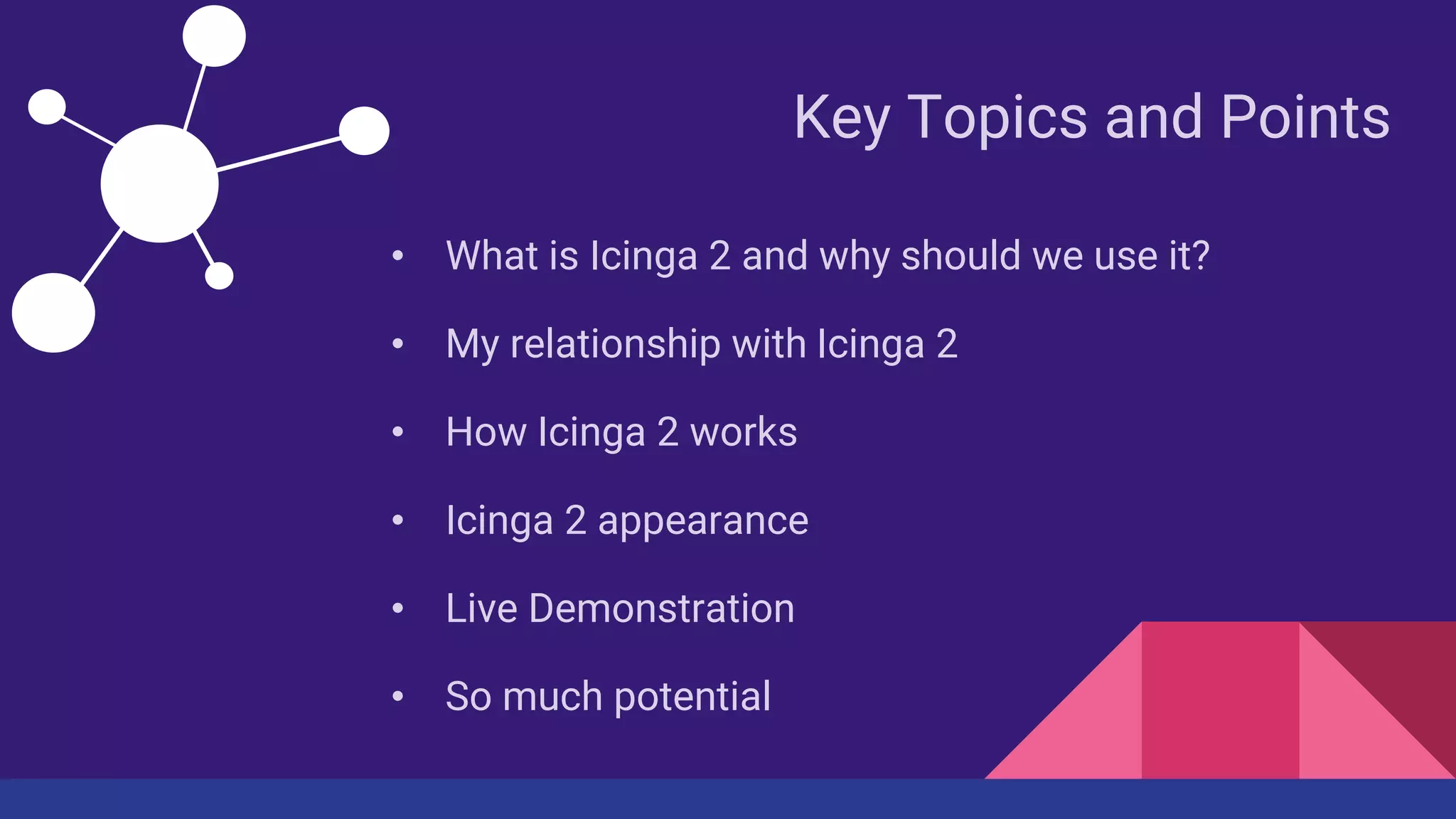 Key Topics and Points
• What is Icinga 2 and why should we use it?
• My relationship with Icinga 2
• How Icinga 2 works
• Icinga 2 appearance
• Live Demonstration
• So much potential
 