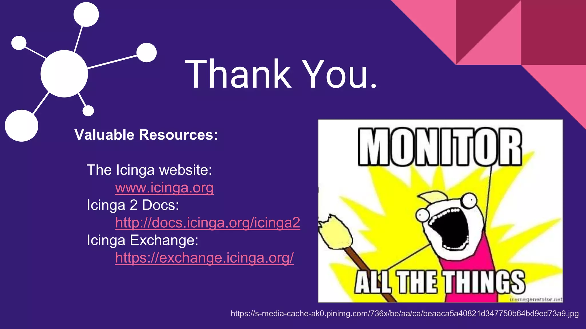 Thank You.
https://s-media-cache-ak0.pinimg.com/736x/be/aa/ca/beaaca5a40821d347750b64bd9ed73a9.jpg
Valuable Resources:
The Icinga website:
www.icinga.org
Icinga 2 Docs:
http://docs.icinga.org/icinga2
Icinga Exchange:
https://exchange.icinga.org/
 