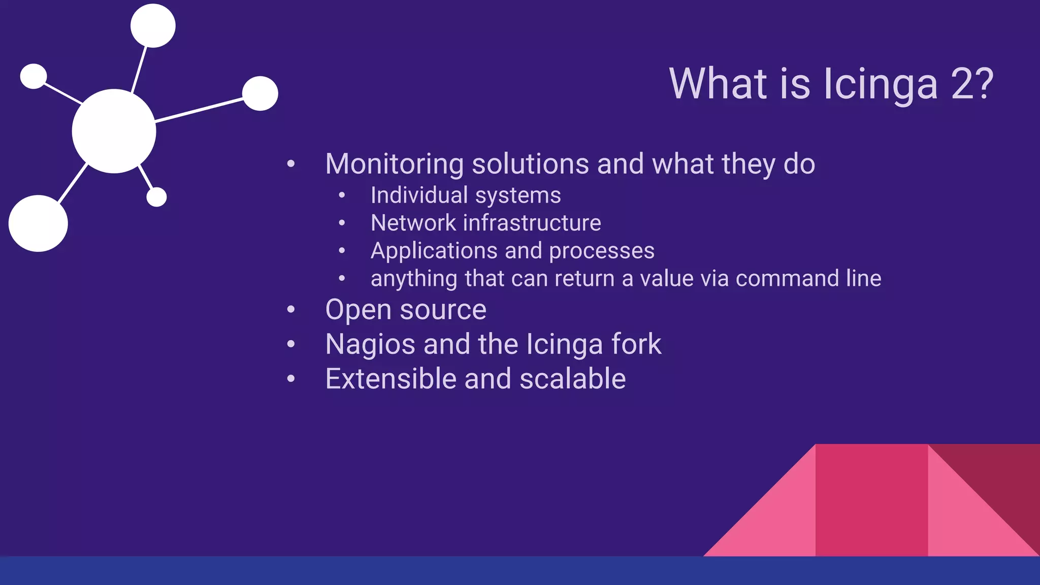 What is Icinga 2?
• Monitoring solutions and what they do
• Individual systems
• Network infrastructure
• Applications and processes
• anything that can return a value via command line
• Open source
• Nagios and the Icinga fork
• Extensible and scalable
 