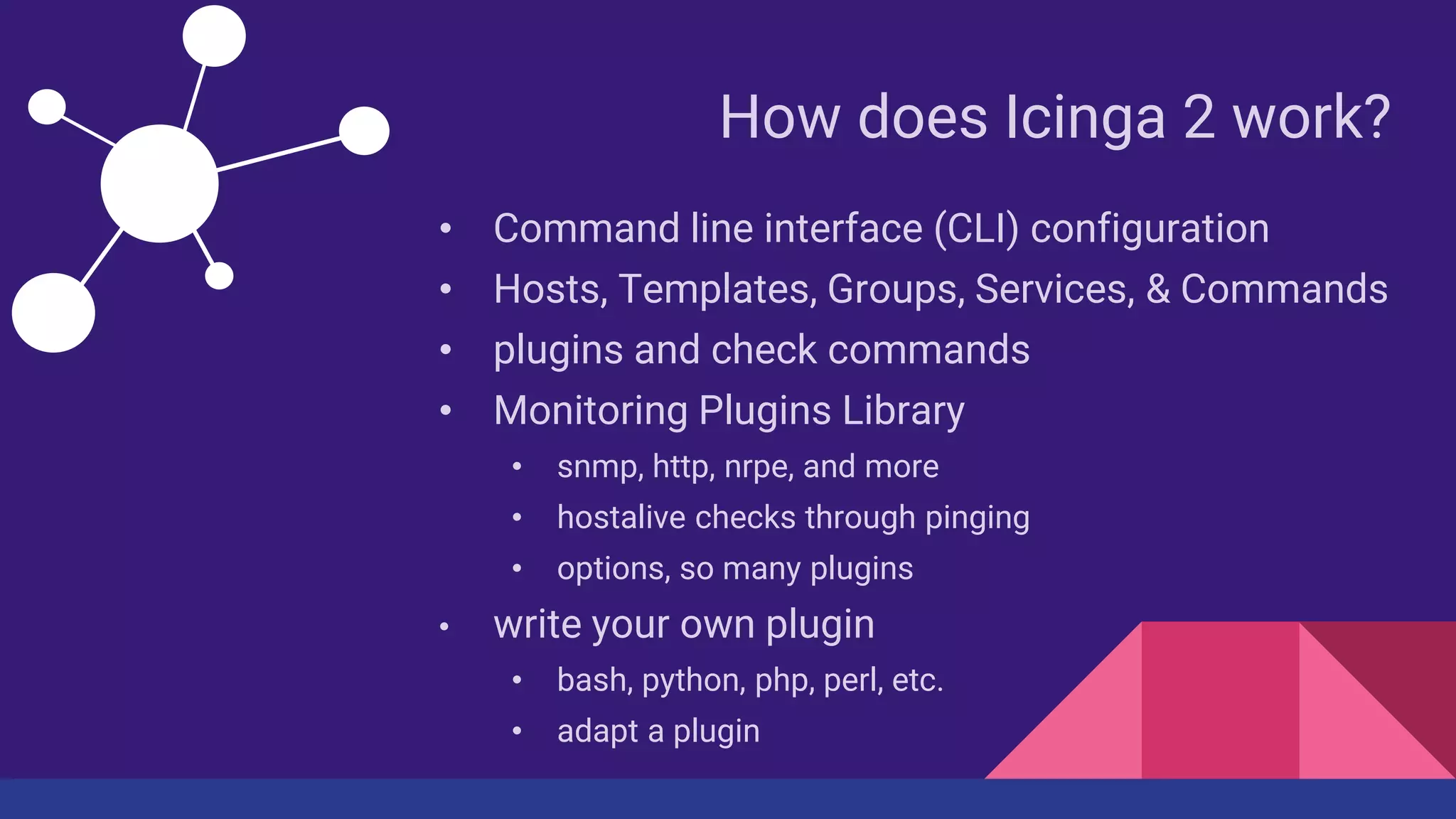 How does Icinga 2 work?
• Command line interface (CLI) configuration
• Hosts, Templates, Groups, Services, & Commands
• plugins and check commands
• Monitoring Plugins Library
• snmp, http, nrpe, and more
• hostalive checks through pinging
• options, so many plugins
• write your own plugin
• bash, python, php, perl, etc.
• adapt a plugin
 