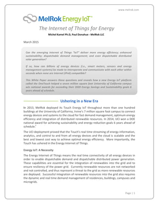  
	
  
	
  
	
  
	
   	
   Page	
  |	
  1	
  
www.melrok.com	
  
	
  
	
  	
  	
  	
  	
  	
  	
  	
  	
  	
  	
  	
  The	
  Internet	
  of	
  Things	
  for	
  Energy	
  
	
   	
  	
  	
  	
  	
  	
  	
  	
  	
  	
  	
  	
  Michel	
  Kamel	
  Ph.D,	
  Paul	
  Donahue	
  -­‐	
  MelRok	
  LLC	
  
	
  
March	
  2015	
  
Can	
   the	
   emerging	
   Internet	
   of	
   Things	
   “IoT”	
   deliver	
   more	
   energy	
   efficiency;	
   enhanced	
  
sustainability;	
   dispatchable	
   demand	
   management;	
   and	
   even	
   dispatchable	
   distributed	
  
solar	
  generation?	
  
	
  
If	
   so,	
   how	
   can	
   billions	
   of	
   energy	
   devices	
   (i.e.,	
   smart	
   meters,	
   sensors	
   and	
   energy	
  
management	
  systems)	
  be	
  made	
  to	
  interoperate	
  and	
  communicate	
  with	
  each	
  other	
  within	
  
seconds	
  when	
  none	
  are	
  Internet	
  (IPv6)	
  compatible?	
  	
  
	
  
This	
  White	
  Paper	
  answers	
  these	
  questions	
  and	
  reveals	
  how	
  a	
  new	
  Energy	
  IoT	
  platform	
  
called	
  the	
  OneTouch	
  helped	
  a	
  seven	
  million	
  square	
  foot	
  University	
  of	
  California	
  campus	
  
win	
  national	
  awards	
  for	
  exceeding	
  their	
  2020	
  Energy	
  Savings	
  and	
  Sustainability	
  goals	
  6	
  
years	
  ahead	
  of	
  schedule.	
  
Ushering	
  in	
  a	
  New	
  Era	
  
In	
   2013,	
   MelRok	
   deployed	
   its	
   Touch	
   Energy	
   IoT	
   throughout	
   more	
   than	
   one	
   hundred	
  
buildings	
  at	
  the	
  University	
  of	
  California,	
  Irvine’s	
  7	
  million	
  square	
  foot	
  campus	
  to	
  connect	
  
energy	
  devices	
  and	
  systems	
  to	
  the	
  cloud	
  for	
  fast	
  demand	
  management,	
  optimum	
  energy	
  
efficiency	
  and	
  integration	
  of	
  distributed	
  renewable	
  resources.	
  In	
  2014,	
  UCI	
  won	
  a	
  DOE	
  
national	
  award	
  for	
  achieving	
  sustainability	
  and	
  energy	
  reduction	
  goals	
  6	
  years	
  ahead	
  of	
  
schedule.i
The	
  UCI	
  deployment	
  proved	
  that	
  the	
  Touch’s	
  real	
  time	
  streaming	
  of	
  energy	
  information,	
  
analytics,	
  and	
  control	
  to	
  and	
  from	
  all	
  energy	
  devices	
  and	
  the	
  cloud	
  is	
  scalable	
  and	
  the	
  
best	
  and	
  lowest	
  cost	
  way	
  to	
  achieve	
  optimal	
  energy	
  efficiency.	
  	
  More	
  importantly,	
  the	
  
Touch	
  has	
  ushered	
  in	
  the	
  Energy	
  Internet	
  of	
  Things.	
  
Energy	
  IoT:	
  A	
  Necessity
The	
  Energy	
  Internet	
  of	
  Things	
  means	
  the	
  real	
  time	
  connectivity	
  of	
  all	
  energy	
  devices	
  in	
  
order	
  to	
  enable	
  dispatchable	
  demand	
  and	
  dispatchable	
  distributed	
  power	
  generation.	
  	
  
These	
  capabilities	
  are	
  essential	
  for	
  the	
  integration	
  of	
  renewables	
  into	
  the	
  grid	
  and	
  to	
  
ensure	
  resiliency	
  of	
  the	
  power	
  grid.	
  	
  Currently	
  renewable	
  resources	
  are	
  not	
  networked	
  
and	
  not	
  controlled,	
  and	
  thus	
  represent	
  a	
  threat	
  to	
  the	
  grid	
  as	
  more	
  renewable	
  resources	
  
are	
  deployed.	
  	
  Successful	
  integration	
  of	
  renewable	
  resources	
  into	
  the	
  grid	
  also	
  requires	
  
the	
  dynamic	
  and	
  real	
  time	
  demand	
  management	
  of	
  residences,	
  buildings,	
  campuses	
  and	
  
microgrids.	
  	
  
 