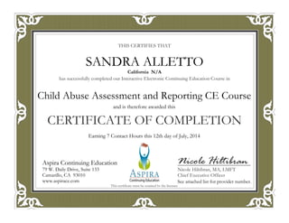 THIS CERTIFIES THAT
has successfully completed our Interactive Electronic Continuing Education Course in
CERTIFICATE OF COMPLETION
Nicole Hiltibran
Nicole Hiltibran, MA, LMFT
Chief Executive Officer
Aspira Continuing Education
79 W. Daily Drive, Suite 133
Camarillo, CA 93010
www.aspirace.com
This certificate must be retained by the licensee
Aspira Continuing Education
79 W. Daily Drive, Suite 133
Camarillo, CA 93010
www.aspirace.com
California N/A
SANDRA ALLETTO
See attached list for provider number.
Earning 7 Contact Hours this 12th day of July, 2014
and is therefore awarded this
Child Abuse Assessment and Reporting CE Course
 