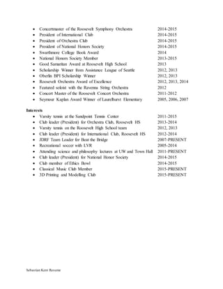 Sebastian Kent Resume
 Concertmaster of the Roosevelt Symphony Orchestra 2014-2015
 President of International Club 2014-2015
 President of Orchestra Club 2014-2015
 President of National Honors Society 2014-2015
 Swarthmore College Book Award 2014
 National Honors Society Member 2013-2015
 Good Samaritan Award at Roosevelt High School 2013
 Scholarship Winner from Assistance League of Seattle 2012, 2013
 Oberlin BPI Scholarship Winner 2012, 2013
 Roosevelt Orchestra Award of Excellence 2012, 2013, 2014
 Featured soloist with the Ravenna String Orchestra 2012
 Concert Master of the Roosevelt Concert Orchestra 2011-2012
 Seymour Kaplan Award Winner of Laurelhurst Elementary 2005, 2006, 2007
Interests
 Varsity tennis at the Sandpoint Tennis Center 2011-2015
 Club leader (President) for Orchestra Club, Roosevelt HS 2013-2014
 Varsity tennis on the Roosevelt High School team 2012, 2013
 Club leader (President) for International Club, Roosevelt HS 2012-2014
 JDRF Team Leader for Beat the Bridge 2007-PRESENT
 Recreational soccer with LVR 2005-2014
 Attending science and philosophy lectures at UW and Town Hall 2011-PRESENT
 Club leader (President) for National Honor Society 2014-2015
 Club member of Ethics Bowl 2014-2015
 Classical Music Club Member 2015-PRESENT
 3D Printing and Modelling Club 2015-PRESENT
 
