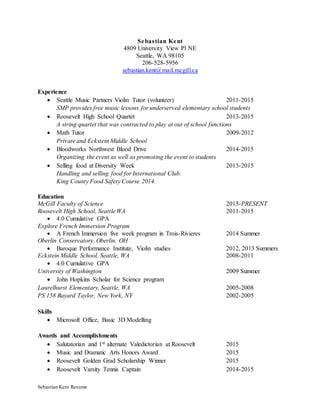 Sebastian Kent Resume
Sebastian Kent
4809 University View Pl NE
Seattle, WA 98105
206-528-5956
sebastian.kent@mail.mcgill.ca
Experience
 Seattle Music Partners Violin Tutor (volunteer) 2011-2015
SMP provides free music lessons for underserved elementary school students
 Roosevelt High School Quartet 2013-2015
A string quartet that was contracted to play at out of school functions
 Math Tutor 2009-2012
Private and Eckstein Middle School
 Bloodworks Northwest Blood Drive 2014-2015
Organizing the event as well as promoting the event to students
 Selling food at Diversity Week 2013-2015
Handling and selling food for International Club.
King County Food Safety Course 2014.
Education
McGill Faculty of Science 2015-PRESENT
Roosevelt High School, Seattle WA 2011-2015
 4.0 Cumulative GPA
Explore French Immersion Program
 A French Immersion five week program in Trois-Rivieres 2014 Summer
Oberlin Conservatory, Oberlin, OH
 Baroque Performance Institute, Violin studies 2012, 2013 Summers
Eckstein Middle School, Seattle, WA 2008-2011
 4.0 Cumulative GPA
University of Washington 2009 Summer
 John Hopkins Scholar for Science program
Laurelhurst Elementary, Seattle, WA 2005-2008
PS 158 Bayard Taylor, New York, NY 2002-2005
Skills
 Microsoft Office, Basic 3D Modelling
Awards and Accomplishments
 Salutatorian and 1st alternate Valedictorian at Roosevelt 2015
 Music and Dramatic Arts Honors Award 2015
 Roosevelt Golden Grad Scholarship Winner 2015
 Roosevelt Varsity Tennis Captain 2014-2015
 