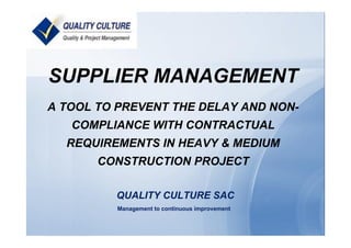 SUPPLIER MANAGEMENT
A TOOL TO PREVENT THE DELAY AND NON-
COMPLIANCE WITH CONTRACTUAL
REQUIREMENTS IN HEAVY & MEDIUM
CONSTRUCTION PROJECT
QUALITY CULTURE SAC
Management to continuous improvement
 