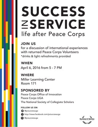 SPONSORED BY
WHEN
WHERE
April 6, 2016 from 5 - 7 PM
Peace Corps Office of Innovation
Peace Corps UGA
for a discussion of international experiences
with returned Peace Corps Volunteers
Miller Learning Center
Room 171
The National Society of Collegiate Scholars
FOLLOW US ON
@pcsuccessuga
http://www.facebook.com/pcsuccessuga
@pcsuccessuga
*drinks & light refreshments provided
INSERVICE
SUCCESS
life after Peace Corps
JOIN US
 