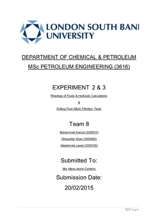 1 | P a g e
DEPARTMENT OF CHEMICAL & PETROLEUM
MSc PETROLEUM ENGINEERING (3616)
EXPERIMENT 2 & 3
Rheology of Fluids & Hydraulic Calculations
&
Drilling Fluid (Mud) Filtration Tests
Team 8
Muhammad Kamal (3325610)
Ghazanfar Khan (3300082)
Adedamola Lawal (3330105)
Submitted To:
Mrs Maria Astrid Centeno
Submission Date:
20/02/2015
 