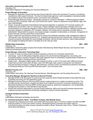 Phone # 520-366-7515; Email: Srrein79@gmail.com
125 W. Old Wilson Bridge Rd, Apt. 204, Worthington, OH 43085
Information Control Corporation (ICC) July 2005 – October 2010
Columbus, OH
A $43 Million Regional IT Consulting and Technical Staffing firm.
Project Manager & Consultant
 Managed the Application Support Service team that provided ICC clients with operational IT support, and software
maintenance under support contracts. The client’s included state agencies, local municipalities, a behavioral health
and substance abuse crisis treatment center, and medium size businesses.
 Project Manager/ Business Analyst – Developed proposals to customers; Managed 11 different projects to deliver
services for ICC’s Corporate, State and Local Government clients. Hands-on experience using Waterfall, Agile, and
Lean methodologies.
 Project: Corporate Acquisitions & Divestitures that required integration or separation of IT business systems and
infrastructure across sites in the U.S. and Europe. Program Manager supervising project managers and cross
functional teams to successfully integrate IT policies and procedures to Corporate direction; assessed requirements,
executed migrations or disposition of IT hardware, software, and infrastructure to standards; provided status to
stakeholders. Responsible for program and project oversight, completion of deliverables on schedule, management of
project financials, and key performance metrics (KPIs).
 Project: Implement new enterprise infrastructure to improve the enterprise medication order management system to
180 long-term care pharmacies across the U.S. Analyzed business and technical requirements, impacts to existing
business processes; developed the rollout strategy & schedule; defined the team structure, roles & responsibilities;
and managed the deployment team to complete six to ten sites per week.
Safelite Glass Corporation 2001 – 2005
Columbus, OH
A $480 Million Automotive glass company that includes: Manufacturing, Mobile Repair Services, and Insurance Claim
intake and processing services.
Project Manager, Information Technology Dept.
 Focused on medium to large systems projects supporting a diverse mix of business requirements.
 Technology - Led a $7.2M systems integration project to link new Warehouse Management, Accounting, and
Purchasing systems. Guided a 35-person data base integration team to successfully complete project milestones on
schedule and adapt to changing business requirements.
 Supply Chain – Managed multiple supply chain projects including: a Just-In-Time parts order fulfillment process
project that launched a pilot within 90 days; Lead a $10.5M supply chain project to reengineer and implement
improved business processes in Planning, Manufacturing, Inventory Control, and Warehouse operations leveraging
an Enterprise Resource Planning (ERP) business system. Led a 25 person team.
Deloitte & Touche, LLP 1998 – 2001
Columbus, OH
A $28.8 Billion Accounting, Tax, Business Financial Advisory, Risk Management, and Consulting Services firm.
Consulting Manager, Management Solutions & Services Practice
 Managed $750K to $4.5M projects for government and corporate clients through all phases of the project life cycle.
Supported accounting and risk assessment audits
 Managed Enterprise Resource Planning (ERP) solution implementations for multiple manufacturing clients. This
included process improvements, analysis and setup of raw materials procurement, production scheduling using
Manufacturing Resource Planning (MRP), finished goods reporting, warehouse management, and transportation
management processes to meet operational requirements.
 Worked with business stakeholders to provide thought leadership, define and document business requirements,
implement process improvements and develop strategies to improve business operations.
Computer Horizons Corporation 1997
Troy, MI
A $69 Million Information technology services firm
Sr. Technical Consultant, Client – Ford Motor Company, New Markets Group
 Supported the enterprise launch team and worked with local project teams in-country to deploy new ERP and MRP
business systems in Ford’s new market countries. Developed business processes and system setup for
manufacturing plants and sales company operations located in Brazil, Venezuela, India, China, Thailand, Philippines,
South Africa and Belarus.
 