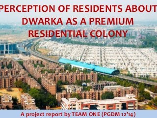 PERCEPTION OF RESIDENTS ABOUT
DWARKA AS A PREMIUM
RESIDENTIAL COLONY

A project report by TEAM ONE (PGDM 12’14)

 