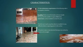 CHARACTERISTICS:
Thelow maintenance requirements of brickflooring makeit
verypopular in kitchens.
Durability: Brickis one of the hardest and most durable
flooring materials available. It requires little tono
maintenance, and an installation can last for years
This picturemakesit clearthat brick flooring is not confined to
squares and rectangles.
Thetile is set insuch a way that whenit is installed it is very
difficult to detect a repeating pattern inthe surface.
 