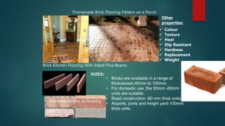 Promenade Brick Flooring Pattern on a Porch
Brick Kitchen Flooring With Inlaid Pine Beams
Thin brick veneer as flooring
Other
properties:
 Colour
 Texture
 Heat
 Slip Resistant
 Hardness
 Replacement
 Weight
• Bricks are available in a range of
thicknesses,40mm to 100mm.
• For domestic use ,the 50mm -60mm
units are suitable.
• Road construction -80 mm thick units.
• Airports, ports and freight yard-100mm
thick units.
SIZES:
 