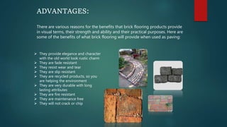 ADVANTAGES:
There are various reasons for the benefits that brick flooring products provide
in visual terms, their strength and ability and their practical purposes. Here are
some of the benefits of what brick flooring will provide when used as paving:
 They provide elegance and character
with the old world look rustic charm
 They are fade resistant
 They resist wear and tear
 They are slip resistant
 They are recycled products, so you
are helping the environment
 They are very durable with long
lasting attributes
 They are fire resistant
 They are maintenance free
 They will not crack or chip
 