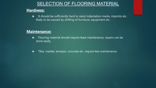 Hardness:
 It should be sufficiently hard to resist indentation marks, imprints etc.
likely to be caused by shifting of furniture, equipment etc.
Maintenance:
 Flooring material should require least maintenance, repairs can be
done easily.
 Tiles, marble, terrazzo, concrete etc. require less maintenance.
SELECTION OF FLOORING MATERIAL
 