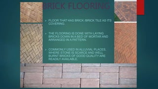 BRICK FLOORING
 FLOOR THAT HAS BRICK /BRICK TILE AS ITS
COVERING.
 THE FLOORING IS DONE WITH LAYING
BRICKS DOWN IN A BED OF MORTAR AND
ARRANGED IN A PATTERN.
 COMMONLY USED IN ALLUVIAL PLACES,
WHERE STONE IS SCARCE AND WELL
BURNT BRICKS OF GOOD QUALITY ARE
READILY AVAILABLE.
 