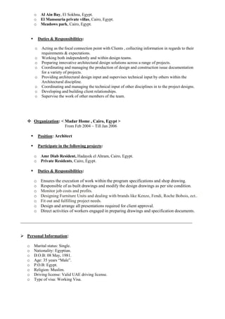 o Al Ain Bay, El Sokhna, Egypt.
o El Mansouria private villas, Cairo, Egypt.
o Meadows park, Cairo, Egypt.
 Duties & Responsibilities:
o Acting as the focal connection point with Clients , collecting information in regards to their
requirements & expectations.
o Working both independently and within design teams.
o Preparing innovative architectural design solutions across a range of projects.
o Coordinating and managing the production of design and construction issue documentation
for a variety of projects.
o Providing architectural design input and supervises technical input by others within the
Architectural discipline.
o Coordinating and managing the technical input of other disciplines in to the project designs.
o Developing and building client relationships.
o Supervise the work of other members of the team.
 Organization: < Madar Home , Cairo, Egypt >
From Feb 2004 ~ Till Jan 2006
 Position: Architect
 Participate in the following projects:
o Amr Diab Resident, Hadayek el Ahram, Cairo, Egypt.
o Private Residents, Cairo, Egypt.
 Duties & Responsibilities:
o Ensures the execution of work within the program specifications and shop drawing.
o Responsible of as built drawings and modify the design drawings as per site condition.
o Monitor job costs and profits.
o Designing Furniture Units and dealing with brands like Kenzo, Fendi, Roche Bobois, ect..
o Fit out and fulfilling project needs.
o Design and arrange all presentations required for client approval.
o Direct activities of workers engaged in preparing drawings and specification documents.
_______________________________________________________________________________
 Personal Information:
o Marital status: Single.
o Nationality: Egyptian.
o D.O.B: 08 May, 1981.
o Age: 35 years “Male”.
o P.O.B: Egypt.
o Religion: Muslim.
o Driving license: Valid UAE driving license.
o Type of visa: Working Visa.
 