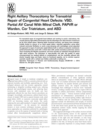 Right Axillary Thoracotomy for Transatrial
Repair of Congenital Heart Defects: VSD,
Partial AV Canal With Mitral Cleft, PAPVR or
Warden, Cor Triatriatum, and ASD
Ali Dodge-Khatami, MD, PhD, and Jorge D. Salazar, MD
For transatrial repair of congenital heart defects and wanting to avoid a sternotomy, the
muscle-sparing right axillary thoracotomy has the advantage over other thoracic incisions to
be far from breast tissue, allowing faster functional recovery, and being more cosmetic.
Initially limited to closure of an atrial septal defect, extended application using either
induced ventricular ﬁbrillation or aortic cross-clamping with cardioplegic arrest expanded
the approach to repair of ventricular septal defects (with or without a subaortic membrane),
partial atrioventricular canal with a mitral valve cleft, partial anomalous pulmonary venous
return (including the Warden procedure), and more recently cor triatriatum through left and
right atrial incisions. The technique is repro.ducible and safe, the quality of repair
uncompromised (no residual defects or complications), and the morbidity reduced with
shorter hospital stays and faster return to functional capacity, not to mention superior
cosmetic results with a vertical scar hidden underneath a resting arm.
Operative Techniques in Thoracic and Cardiovasculary Surgery 20:384-401 r 2016
Elsevier Inc. All rights reserved.
KEYWORDS Congenital Heart Disease (CHD), Thoracotomy, Surgery/incisions/exposure/
techniques
Introduction
Surgical repair of simple to moderate complexity con-
genital heart defects (CHD) is currently achieved with an
expected mortality and morbidity approaching zero. Tech-
nological advances and less invasive approaches toward
minimizing or altogether avoiding surgical scars, reducing
physical and psychological trauma, and achieving faster
recovery with minimized costs for health care have
signiﬁcantly affected the way these elective procedures are
managed. Accordingly, percutaneous catheter-based device
closure of simple CHD such as patent foramen ovale, atrial
septal defect (ASD), or restrictive ventricular septal defect
(VSD) are becoming routine, and slowly, but surely
replacing the prior gold standard of surgical repair through
median sternotomy.1,2
As the pressure for minimally
invasive or more cosmetic techniques increases, percuta-
neous approaches are sometimes preferred by cardiologists
or patients, even at the expense of optimal results or leaving
residual albeit hemodynamically insigniﬁcant defects.3
When percutaneous techniques are deemed technically
difﬁcult, contraindicated, or when signiﬁcant residual
defects are anticipated,1
surgery is reliably offered, although
at the “cost” of a median sternotomy with cardiopulmonary
bypass. Therefore, by popular demand, peer pressure and
perhaps common sense, the surgical community has
increasingly been challenged to become more “minimally
invasive,” avoiding a median sternotomy to repair CHD not
amenable to catheter intervention, without compromising
the quality of repair.3-7
Various incisions include anterior,
anterolateral (or submammary), posterolateral, or as is
described here, the muscle-sparing axillary right thoracot-
omy.3-7
Problems with the anterolateral or submammary
approach include rib deformation and atrophy of severed
pectoral muscles, and asymmetrical breast development later
in life after breast tissue growth has occurred, resulting in
suboptimal cosmetic results, thereby negating the initial
purpose of the approach.3
The suggested advantages of the axillary incision include
(1) the muscle-sparing nature of the approach with
resultant shorter recovery time and return to functional
capacity of the right arm and shoulder, as only longi-
tudinal muscle ﬁbers of the serratus anterior are split
parallel to the ribs, (2) being far away from breast tissue,
which is especially important in young females (infants
384 1522-2942/$-see front matter r 2016 Elsevier Inc. All rights reserved.
http://dx.doi.org/10.1053/j.optechstcvs.2016.04.003
Children’s Heart Center, University of Mississipi Medical Center, Jackson,
MS
Address reprint requests to Ali Dodge-Khatami, MD, PhD, Children’s Heart
Center, University of Mississipi Medical Center, 2500 N State St, Room
S345, Jackson, MS 39216 E-mail: adodgekhatami@umc.edu
 