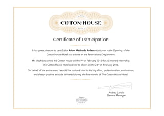 Certificate of Participation
It is a great pleasure to certify that Rafael Machado Radesca took part in the Opening of the
Cotton House Hotel as a trainee in the Reservations Department.
Mr. Machado joined the Cotton House on the 9th of February 2015 for a 5 months internship.
The Cotton House Hotel opened its doors on the 23rd of February 2015.
On behalf of the entire team, I would like to thank him for his big effort, professionalism, enthusiasm,
and always positive attitude delivered during the first months of The Cotton House Hotel.
Andreu Canals
General Manager
 