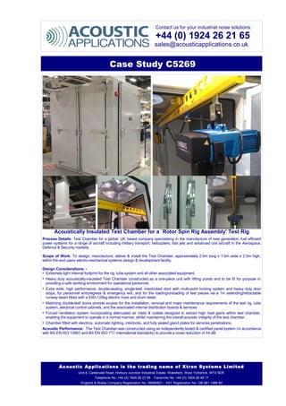 Contact us for your industrial noise solutions.
+44 (0) 1924 26 21 65
sales@acousticapplications.co.uk
Case Study C5269
Acoustically Insulated Test Chamber for a `Rotor Spin Rig Assembly' Test Rig
Process Details: Test Chamber for a global, UK based company specialising in the manufacture of new generation, fuel efficient
power systems for a range of aircraft including military transport, helicopters, fast jets and advanced civil aircraft in the Aerospace,
Defence & Security markets.
Scope of Work: To design, manufacture, deliver & install the Test Chamber, approximately 2.6m long x 1.6m wide x 2.5m high,
within the end users electro-mechanical systems design & development facility.
Design Considerations: -
• Extremely tight internal footprint for the rig, lube system and all other associated equipment.
• Heavy duty acoustically-insulated Test Chamber constructed as a one-piece unit with lifting points and to be fit for purpose in
providing a safe working environment for operational personnel.
• Extra wide, high performance, double-sealing, single-leaf, interlocked door with multi-point locking system and heavy duty door
stops, for personnel entry/egress & emergency exit, and for the loading/unloading of test pieces via a 1m extending/retractable
runway beam fitted with a SWL125kg electric hoist and drum reeler.
• Matching double-leaf doors provide access for the installation, removal and major maintenance requirements of the test rig, lube
system, electrical control cabinets, and the associated internal distribution boards & services.
• Forced ventilation system incorporating attenuated air inlets & outlets designed to extract high heat gains within test chamber,
enabling the equipment to operate in a normal manner, whilst maintaining the overall acoustic integrity of the test chamber.
• Chamber fitted with electrics, automatic lighting, interlocks, and fully sealed gland plates for services penetrations.
Acoustic Performance: The Test Chamber was constructed using an independently tested & certified panel system (in accordance
with BS EN ISO 15667 and BS EN ISO 717 international standards) to provide a noise reduction of 44 dB.
Acoustic Applications is the trading name of Xtron Systems Limited
Unit 8, Caldervale Road, Horbury Junction Industrial Estate, Wakefield, West Yorkshire, WF4 5ER.
Telephone No. +44 (0) 1924 26 21 65 Facsimile No. +44 (0) 1924 26 48 17
England & Wales Company Registration No. 06986821 - VAT Registration No. GB 981 1986 80
 