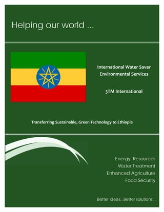 Helping our world ...
Energy Resources
Water Treatment
Enhanced Agriculture
Food Security
Transferring Sustainable, Green Technology to Ethiopia
Better ideas...Better solutions... 
International Water Saver
Environmental Services
3TM International
 