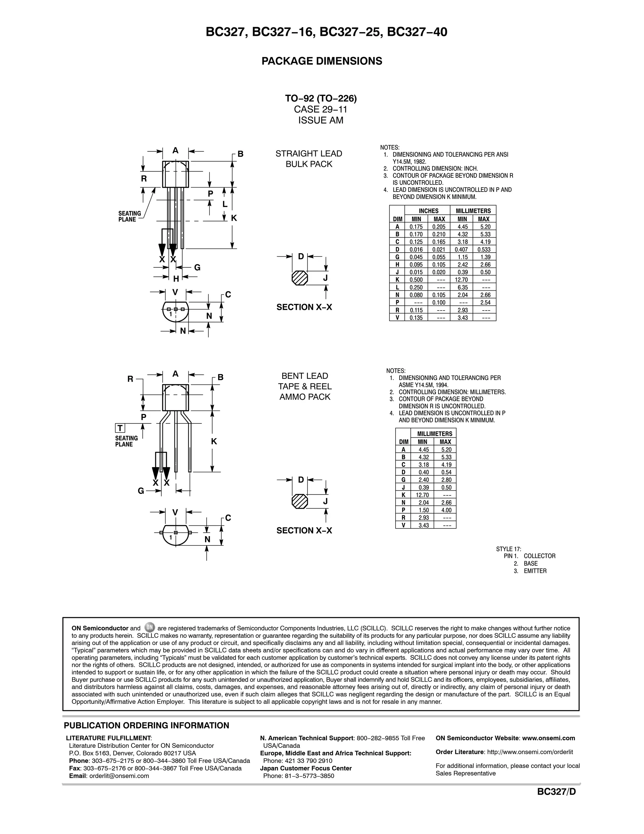 BC327, BC327−16, BC327−25, BC327−40
http://onsemi.com
5
PACKAGE DIMENSIONS
TO−92 (TO−226)
CASE 29−11
ISSUE AM
NOTES:
1. DIMENSIONING AND TOLERANCING PER ANSI
Y14.5M, 1982.
2. CONTROLLING DIMENSION: INCH.
3. CONTOUR OF PACKAGE BEYOND DIMENSION R
IS UNCONTROLLED.
4. LEAD DIMENSION IS UNCONTROLLED IN P AND
BEYOND DIMENSION K MINIMUM.
R
A
P
J
L
B
K
G
H
SECTION X−X
CV
D
N
N
X X
SEATING
PLANE DIM MIN MAX MIN MAX
MILLIMETERSINCHES
A 0.175 0.205 4.45 5.20
B 0.170 0.210 4.32 5.33
C 0.125 0.165 3.18 4.19
D 0.016 0.021 0.407 0.533
G 0.045 0.055 1.15 1.39
H 0.095 0.105 2.42 2.66
J 0.015 0.020 0.39 0.50
K 0.500 --- 12.70 ---
L 0.250 --- 6.35 ---
N 0.080 0.105 2.04 2.66
P --- 0.100 --- 2.54
R 0.115 --- 2.93 ---
V 0.135 --- 3.43 ---
1
NOTES:
1. DIMENSIONING AND TOLERANCING PER
ASME Y14.5M, 1994.
2. CONTROLLING DIMENSION: MILLIMETERS.
3. CONTOUR OF PACKAGE BEYOND
DIMENSION R IS UNCONTROLLED.
4. LEAD DIMENSION IS UNCONTROLLED IN P
AND BEYOND DIMENSION K MINIMUM.
R
A
P
J
B
K
G
SECTION X−X
C
V
D
N
X X
SEATING
PLANE DIM MIN MAX
MILLIMETERS
A 4.45 5.20
B 4.32 5.33
C 3.18 4.19
D 0.40 0.54
G 2.40 2.80
J 0.39 0.50
K 12.70 ---
N 2.04 2.66
P 1.50 4.00
R 2.93 ---
V 3.43 ---
1
T
STRAIGHT LEAD
BULK PACK
BENT LEAD
TAPE & REEL
AMMO PACK
STYLE 17:
PIN 1. COLLECTOR
2. BASE
3. EMITTER
ON Semiconductor and are registered trademarks of Semiconductor Components Industries, LLC (SCILLC). SCILLC reserves the right to make changes without further notice
to any products herein. SCILLC makes no warranty, representation or guarantee regarding the suitability of its products for any particular purpose, nor does SCILLC assume any liability
arising out of the application or use of any product or circuit, and specifically disclaims any and all liability, including without limitation special, consequential or incidental damages.
“Typical” parameters which may be provided in SCILLC data sheets and/or specifications can and do vary in different applications and actual performance may vary over time. All
operating parameters, including “Typicals” must be validated for each customer application by customer’s technical experts. SCILLC does not convey any license under its patent rights
nor the rights of others. SCILLC products are not designed, intended, or authorized for use as components in systems intended for surgical implant into the body, or other applications
intended to support or sustain life, or for any other application in which the failure of the SCILLC product could create a situation where personal injury or death may occur. Should
Buyer purchase or use SCILLC products for any such unintended or unauthorized application, Buyer shall indemnify and hold SCILLC and its officers, employees, subsidiaries, affiliates,
and distributors harmless against all claims, costs, damages, and expenses, and reasonable attorney fees arising out of, directly or indirectly, any claim of personal injury or death
associated with such unintended or unauthorized use, even if such claim alleges that SCILLC was negligent regarding the design or manufacture of the part. SCILLC is an Equal
Opportunity/Affirmative Action Employer. This literature is subject to all applicable copyright laws and is not for resale in any manner.
PUBLICATION ORDERING INFORMATION
N. American Technical Support: 800−282−9855 Toll Free
USA/Canada
Europe, Middle East and Africa Technical Support:
Phone: 421 33 790 2910
Japan Customer Focus Center
Phone: 81−3−5773−3850
BC327/D
LITERATURE FULFILLMENT:
Literature Distribution Center for ON Semiconductor
P.O. Box 5163, Denver, Colorado 80217 USA
Phone: 303−675−2175 or 800−344−3860 Toll Free USA/Canada
Fax: 303−675−2176 or 800−344−3867 Toll Free USA/Canada
Email: orderlit@onsemi.com
ON Semiconductor Website: www.onsemi.com
Order Literature: http://www.onsemi.com/orderlit
For additional information, please contact your local
Sales Representative
 