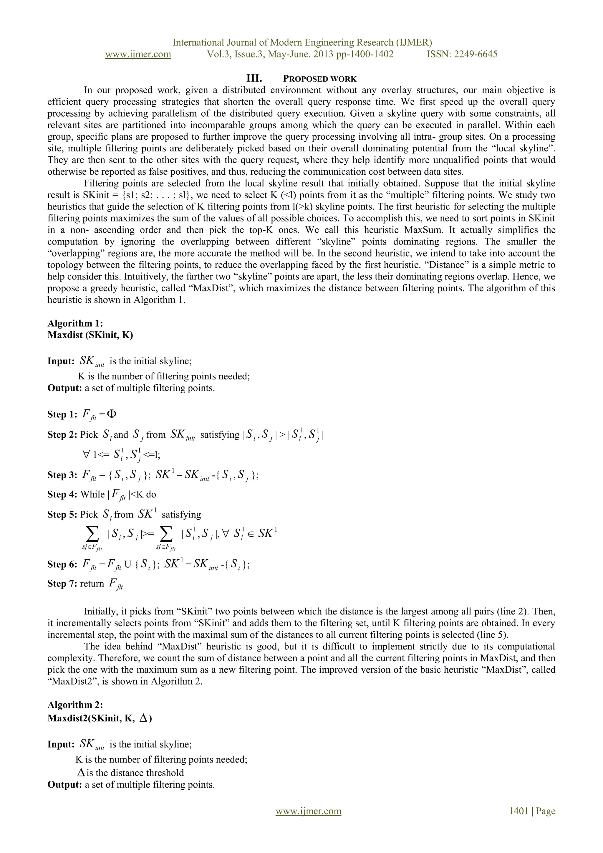 International Journal of Modern Engineering Research (IJMER)
www.ijmer.com Vol.3, Issue.3, May-June. 2013 pp-1400-1402 ISSN: 2249-6645
www.ijmer.com 1401 | Page
III. PROPOSED WORK
In our proposed work, given a distributed environment without any overlay structures, our main objective is
efficient query processing strategies that shorten the overall query response time. We first speed up the overall query
processing by achieving parallelism of the distributed query execution. Given a skyline query with some constraints, all
relevant sites are partitioned into incomparable groups among which the query can be executed in parallel. Within each
group, specific plans are proposed to further improve the query processing involving all intra- group sites. On a processing
site, multiple filtering points are deliberately picked based on their overall dominating potential from the “local skyline”.
They are then sent to the other sites with the query request, where they help identify more unqualified points that would
otherwise be reported as false positives, and thus, reducing the communication cost between data sites.
Filtering points are selected from the local skyline result that initially obtained. Suppose that the initial skyline
result is SKinit = {s1; s2; . . . ; sl}, we need to select K (<l) points from it as the “multiple” filtering points. We study two
heuristics that guide the selection of K filtering points from l(>k) skyline points. The first heuristic for selecting the multiple
filtering points maximizes the sum of the values of all possible choices. To accomplish this, we need to sort points in SKinit
in a non- ascending order and then pick the top-K ones. We call this heuristic MaxSum. It actually simplifies the
computation by ignoring the overlapping between different “skyline” points dominating regions. The smaller the
“overlapping” regions are, the more accurate the method will be. In the second heuristic, we intend to take into account the
topology between the filtering points, to reduce the overlapping faced by the first heuristic. “Distance” is a simple metric to
help consider this. Intuitively, the farther two “skyline” points are apart, the less their dominating regions overlap. Hence, we
propose a greedy heuristic, called “MaxDist”, which maximizes the distance between filtering points. The algorithm of this
heuristic is shown in Algorithm 1.
Algorithm 1:
Maxdist (SKinit, K)
Input: initSK is the initial skyline;
K is the number of filtering points needed;
Output: a set of multiple filtering points.
Step 1: fltF = 
Step 2: Pick iS and jS from initSK satisfying | iS , jS | > |
1
iS ,
1
jS |
1<=
1
iS ,
1
jS <=l;
Step 3: fltF = { iS , jS };
1
SK = initSK -{ iS , jS };
Step 4: While | fltF |<K do
Step 5: Pick iS from
1
SK satisfying
 fltFsj
| iS , jS |>=  fltFsj
|
1
iS , jS |,  1
iS  1
SK
Step 6: fltF = fltF U { iS };
1
SK = initSK -{ iS };
Step 7: return fltF
Initially, it picks from “SKinit” two points between which the distance is the largest among all pairs (line 2). Then,
it incrementally selects points from “SKinit” and adds them to the filtering set, until K filtering points are obtained. In every
incremental step, the point with the maximal sum of the distances to all current filtering points is selected (line 5).
The idea behind “MaxDist” heuristic is good, but it is difficult to implement strictly due to its computational
complexity. Therefore, we count the sum of distance between a point and all the current filtering points in MaxDist, and then
pick the one with the maximum sum as a new filtering point. The improved version of the basic heuristic “MaxDist”, called
“MaxDist2”, is shown in Algorithm 2.
Algorithm 2:
Maxdist2(SKinit, K, )
Input: initSK is the initial skyline;
K is the number of filtering points needed;
is the distance threshold
Output: a set of multiple filtering points.
 