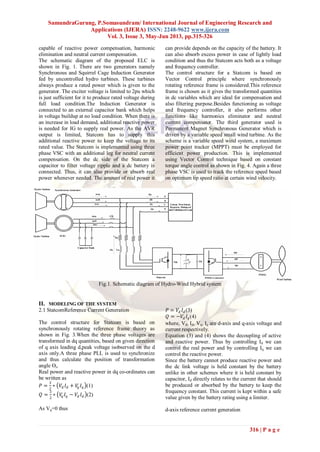 SamundraGurung, P.Somasundram/ International Journal of Engineering Research and
Applications (IJERA) ISSN: 2248-9622 www.ijera.com
Vol. 3, Issue 3, May-Jun 2013, pp.315-326
316 | P a g e
capable of reactive power compensation, harmonic
elimination and neutral current compensation.
The schematic diagram of the proposed ELC is
shown in Fig. 1. There are two generators namely
Synchronous and Squirrel Cage Induction Generator
fed by uncontrolled hydro turbines. These turbines
always produce a rated power which is given to the
generator. The exciter voltage is limited to 2pu which
is just sufficient for it to produce rated voltage during
full load condition.The Induction Generator is
connected to an external capacitor bank which helps
in voltage buildup at no load condition. When there is
an increase in load demand, additional reactive power
is needed for IG to supply real power. As the AVR
output is limited, Statcom has to supply this
additional reactive power to keep the voltage to its
rated value. The Statcom is implemented using three
phase VSC with an additional leg for neutral current
compensation. On the dc side of the Statcom a
capacitor to filter voltage ripple and a dc battery is
connected. Thus, it can also provide or absorb real
power whenever needed. The amount of real power it
can provide depends on the capacity of the battery. It
can also absorb excess power in case of lightly load
condition and thus the Statcom acts both as a voltage
and frequency controller.
The control structure for a Statcom is based on
Vector Control principle where synchronously
rotating reference frame is considered.This reference
frame is chosen as it gives the transformed quantities
in dc variables which are ideal for compensation and
also filtering purpose.Besides functioning as voltage
and frequency controller, it also performs other
functions like harmonics eliminator and neutral
current compensator. The third generator used is
Permanent Magnet Synchronous Generator which is
driven by a variable speed small wind turbine. As the
scheme is a variable speed wind system, a maximum
power point tracker (MPPT) must be employed for
efficient power production. This is implemented
using Vector Control technique based on constant
torque angle control as shown in Fig. 4. Again a three
phase VSC is used to track the reference speed based
on optimum tip speed ratio at certain wind velocity.
Fig.1. Schematic diagram of Hydro-Wind Hybrid system
II. MODELING OF THE SYSTEM
2.1 StatcomReference Current Generation
The control structure for Statcom is based on
synchronously rotating reference frame theory as
shown in Fig. 3.When the three phase voltages are
transformed in dq quantities, based on given direction
of q axis leading d,peak voltage isobserved on the d
axis only.A three phase PLL is used to synchronize
and thus calculate the position of transformation
angle ϴs.
Real power and reactive power in dq co-ordinates can
be written as
𝑃 =
3
2
∗ 𝑉𝑑 𝐼 𝑑 + 𝑉𝑞 𝐼𝑞 (1)
𝑄 =
3
2
∗ 𝑉𝑞 𝐼𝑞 − 𝑉𝑑 𝐼 𝑑 (2)
As Vq=0 thus
𝑃 = 𝑉𝑑 𝐼 𝑑(3)
𝑄 = −𝑉𝑑 𝐼𝑞(4)
where, Vd, Id, Vq, Iq are d-axis and q-axis voltage and
current respectively.
Equation (3) and (4) shows the decoupling of active
and reactive power. Thus by controlling Id we can
control the real power and by controlling Iq we can
control the reactive power.
Since the battery cannot produce reactive power and
the dc link voltage is held constant by the battery
unlike in other schemes where it is held constant by
capacitor, Id directly relates to the current that should
be produced or absorbed by the battery to keep the
frequency constant. This current is kept within a safe
value given by the battery rating using a limiter.
d-axis reference current generation
 