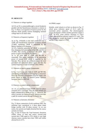 SamundraGurung, P.Somasundram/ International Journal of Engineering Research and
Applications (IJERA) ISSN: 2248-9622 www.ijera.com
Vol. 3, Issue 3, May-Jun 2013, pp.315-326
320 | P a g e
IV. RESULTS
4.1 Statcom as voltage regulator
At 0.5s an IG is connectedthrough a circuit breakerin
parallel with the Synchronous Generator as shown in
Fig. 11.There is an injection of reactive power by the
Statcom which quickly restores thedipping terminal
voltage back to its rated value.
4.2 Statcom as frequency regulator
As in Fig. 10.Initally as the total connected load is
12kW and Synchronous Generator produces around
15.4kW, remaining 3.4kW is consumed by the
Battery leading to its charging.
At 0.5s, Induction generator of 3.8kW is connected
thus changing total generating power (SG and IG) to
19.2kW, thus causing a mismatch of 7.2kW. This
power is again consumed by the battery.
At 1s, an extra load of 12kW and 8kVAR is
connected. This causes deficiency in the generating
power of around 4kW which is supplied by the
Statcom. Thus we can see asStatcom keeps the total
generated and consumed power equal and thus the
system frequency is kept at nominal value (50Hz).
4.3 Statcom as reactive power compensator
In Fig. 11.at 1s, an extra load of 12kW and 9kVAR,
considering power factor of 0.8 lagging is connected.
Since the Statcom is designed to keep the supply side
power factor as unity, its reactive power injection
increases from 0 to 8kVAR.
4.4 Statcom as neutral current compensator
At 1.5s, an unbalanced load of 6kW with two phase
switched off is connected. Thus the load currents are
highly unbalanced as shown in Fig. 11. However, the
source currents are balanced as the Statcom provides
a path for neutral current through its fourth leg.
4.5 Statcom as harmonic eliminator
Fig. 12 shows connection of only nonlinear load. The
nonlinear here considered is a three phase diode
bridge rectifier with 50 ohms resistor. As we can
notice, the currents are highly distorted but the source
currents are linear.
Fig. 13 and 14 shows the Total harmonic distortion
(THD) values of load and source current.Load
current have THD equal to 25% which is very high
whereas source currents have their THD well within
allowed level of 3%.
4.6 PMSG output
Initially, wind velocity is at 8m/s as shown in Fig. 17
which gives reference speed of 34.11 rad/s for
maximum power extraction. The electromagnetic
torque developed is 45Nm and the generator output is
2kW. At 0.5s, wind velocity increases to 12m/s
which correspond to reference speed of 51 rad/s. The
electromagnetic torque developed is around 102Nm
and the Power output is 4.7kW.
 