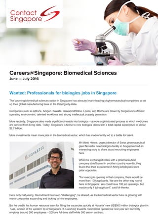 June — July 2016
Careers@Singapore: Biomedical Sciences
Wanted: Professionals for biologics jobs in Singapore
The booming biomedical sciences sector in Singapore has attracted many leading biopharmaceutical companies to set
up their global manufacturing base in the thriving city-state.
Companies such as AbbVie, Amgen, Baxalta, GlaxoSmithKline, Lonza, and Roche are drawn by Singapore's efficient
operating environment, talented workforce and strong intellectual property protection.
More recently, Singapore also made significant inroads into biologics – a more sophisticated process in which medicines
are derived from living cells. Today, Singapore is home to nine biologics plants with a total capital expenditure of about
$2.7 billion.
More investments mean more jobs in the biomedical sector, which has inadvertently led to a battle for talent.
He is only half-joking. Recruitment has been "challenging", he shared, as the biomedical sector here is growing with
many companies expanding and looking to hire employees.
But he credits his human resource team for filling the vacancies quickly at Novartis' new US$500 million biologics plant in
Tuas, located at the western tip of Singapore. It is working towards commercial operations next year and currently
employs around 500 employees – 200 are full-time staff while 300 are on contract.
Mr Mario Henke, project director of Swiss pharmaceutical
giant Novartis' new biologics facility in Singapore had an
interesting story to share about recruiting employees
here.
When he exchanged notes with a pharmaceutical
company chief based in another country recently, they
found that their experience in hiring employees were
polar opposites.
"For every job opening in that company, there would be
more than 100 applicants. We are the other way round
here in Singapore. We could have 100 job openings, but
maybe only 1 job applicant", said Mr Henke.
 
