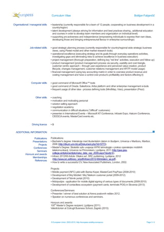 Curriculum Vitae Boštjan Fabjančič
© European Union, 2002-2015 | http://europass.cedefop.europa.eu Page 3 / 4
ADDITIONAL INFORMATION
Organisational / managerial skills ▪ leadership (currently responsible for a team of 12 people, cooperating on business development in a
country/region)
▪ talent development (always striving for information and best practices sharing , additional education
and courses in order to develop team members and organization on individual level)
▪ supporting pro-activeness and independence (empowering individuals to express their own ideas,
developing those and bringing entrepreneurial flavour in enterprise surroundings)
Job-related skills ▪ good strategic planning process (currently responsible for country/regional wide strategic business
views, using Pestel model and other market research tools)
▪ operational excellence (executing strategy and its goals through everyday operations activities,
investigating gaps and eliminating risks to achieve excellence in business execution)
▪ project management (thorough preparation, defining key “red line” activities, execution and follow up)
▪ product management (product management process via security, usability and cost triangle,
customer centric approach – through user experience and perceived value creation, product
lifecycle, changes management, customer relations management and 4P/7P model usage)
▪ financial management (using key accounting matrix in order to overview product revenue and
costing management and have a control over product’s profitability and factors effecting it)
Computer skills ▪ good command of Microsoft Office™ tools
▪ good command of Oracle, Salesforce, Ariba platform and other enterprise management e-tools
▪ frequent usage of other idea - process defining tools (MindMap, Visio), presentation (Prezi)
Other skills ▪ coaching
▪ motivation and motivating personal
▪ solution selling approach
▪ negotiation academy
▪ communication in difficult situations (“difficult” customers)
▪ presenter in International Events – Microsoft NT Conference, Infosek Expo, Halcom Conference,
CEESCA events, MasterCard events etc.
Driving licence ▪ B
Publications
Presentations
Projects
Conferences
Seminars
Honours and awards
Memberships
References
Publications:
▪ Bachelor's degree: Interakcije med študentskim delom in študijem, Univerza v Mariboru, Maribor,
2006 (http://dkum.uni-mb.si/Dokument.php?id=5773).
▪ Master's Degree: Strateški vpliv uvajanja WPKI tehnologije v prakso operaterjev mobilnih
telekomunikacij, Univerza na Primorskem, Ljubljana, 2011 (http://gea.gea-
college.si/diplome/diplomska_dela_vsp_2009.aspx?studij=4).
▪ Infosrc 2012/69 Article: Ditakni se!, SRC publishing, Ljubljana, 2012
(http://www.src.si/library_si/pdf/infosrc/2012-69/dotakni_se.pdf).
▪ How to write a successful CV, NewAssociated Publishers, London, 2002.
Projects:
▪ Mobile payment (NFC) pilot with Banka Koper, MasterCard PayPass (2008-2010)
▪ Development of Moj Mobitel / Moj Telekom customer portal (2009-2012)
▪ Development of Tehnik portal (2010)
▪ Mobipodpis - application for mobile digital signing of various types of documents (2009-2010)
▪ Development of contactless ecosystem (payment cards, terminals POS) in Slovenia (2013)
Conferences/Seminars:
▪ Presenter / winner of best solution at Arena poslovnih rešitev 2012.
▪ Speaker on numerous conferences and seminars.
Honours and awards:
100
th
Master’s Degree recipient, Ljubljana (2011)
Valedictorian at Cotrugli Business School, Zagreb (2015)
 