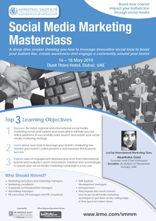Brand new course!
                                                                                               Impact your bottom line
                                                                                                 through social media




    Social Media Marketing
    Masterclass
    A deep-dive session showing you how to leverage innovative social tools to boost
    your bottom line, create awareness and engage a community around your brand
                                              16 – 18 May 2010
                                        Dusit Thani Hotel, Dubai, UAE




Top      3 Learning Objectives
1
        Discover the latest regional and international social media
        marketing trends and explore processes which will help you use
        online platforms to successfully build, launch and sustain your social
        media marketing strategy



2       Learn about new tools to leverage your brand’s marketing mix,
        monitor your brand’s online presence and measure ROI to prove
        success                                                                             Led by International Marketing Guru



3
        Explore rules of engagement and best practices from international
                                                                                                     Akanksha Goel
                                                                                               Founder and Chief Enthusiast
        brands and evaluate current innovations, solutions and technologies
                                                                                             Socialize (A division of Sherazade
        to ensure your social media marketing campaign is a success                                     Group), UAE


Who Should Attend?
•   Marketing executives and marketing managers                    • SME business
•   Marketing consultants                                            development managers
•   Corporate communications managers                              • Entrepreneurs
•   Advertising managers                                           • And anyone who wants to learn
•   PR executives, PR managers and PR consultants                    how to use social media marketing
                                                                     techniques to put them at the cutting edge
                                                                     in their quest for market share

           Organised By    Official Regional Recruitment Partner


                                                                         www.iirme.com/smmm
 