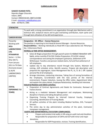 CURRICULUM VITAE
SANJEEV KUMAR PATEL
Rajendra Nagar Chouraha
Indore. (MP)
Contact: 09826556183, 08871101988
E-mail:- sksanjeev_patel@yahoo.com
DOB: - 30 March, 1985
STRENGTHS
To work with a strong commitment in an organization through plan Mechanism with a
technical skill, analytical nature and to give everlasting contribution, team sprite and
through best utilization of my skill and experience.
CAREER REVIEW
Presently
Working with
IPCA
LABORATORIES
LTD.
PITHAMPUR
Sector – 3, Dist.
Dhar (M.P.).
From January
2011 to Till Date.
(Formerly known
as ALPA
LABORATORIES
LIMITED)
(TOTAL
EXPERIENCE 7.0
YEARS)
Designation - SR. Officer – Human Resources
The position is reporting to Unit Head & General Manager - Human Resources.
Responsibilities: - Working individually as Head HR in Ipca Laboratories Ltd. Pithampur
Sec. 3 (Hormone Plant)
PAYROLL & TIME OFFICE MANAGEMENT:
• Salary & Wages preparation through payroll system & related interaction with
bank, online monthly PF & ESIC Challan Preparation, PF & ESIC related
correspondence and solving the employee’s grievance, Settlement of PF
Withdrawal, Transfers and pension related claims, full and final settlement of
left employees.
• Update day to day attendance record through Isha System, Maintain let
coming, shift schedule entry, Identify vacancy. Prepare job description and
prepared the organogram, Leave Management like PL, SL, CL & C. Off. Update
personal file of all employees.
• Arrange interviews, conducting interview, Taking Care of Joining formalities of
the Employees, Co-ordination with the new jonnies of the internal
environment, Prepare Induction, Issuing the Offer Letter, Appointment letter
and explain the salary details, Employee Relationship, Handling Exit Interview.
Industrial Relation and Admin activities:
• Preparation of Contract Agreements and Deeds for Contractor, Renewal of
Factory license.
• Acting as a mediator between Management and employees. Maintaining
discipline in factory and taking disciplinary action.
• Organizing Training Program by Internal/ External Faculty, Employee
Counseling, Identification of Training Needs
• All welfare activities of the plant including Medical facilities, EHS, Transport
Services.
• The entire day to day administration activities of the plant, Contractor
manpower management.
AUDITS AND DEPARTMENTAL STATUTORY COMPLIANCES.
• Prepare and conduct trial audits in HR using an audit trail and checklists.
• Responsible for preparation of CAPA and CCP with minor and major
deviations.
• Responsible for SOP Preparation, revision, Training identification,
 