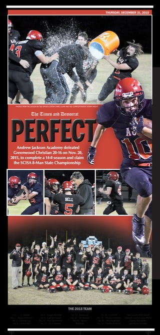 Photos from the season by T&D Sports Editor Chris Clark and T&D Correspondent Donny Knight
No. 1 – T.J. Metzger
No. 3 – Bailey Ackerman
No. 4 – Christian Lee
No. 5 – Dalton Bell
No. 6 – Joseph Stanfield
No. 8 – Gabriel Hoover
No. 10 – Brett McCormick
No. 17 – Zach Moseley
No. 22 – Jordan Lee
No. 40 – Job Mathias
No. 45 – Steven
Brabham
No. 50 – Nick Fail
No. 55 – Braydon Maroney
No. 66 – Riley Ackerman
No. 72 – Hayden Scharber
Head coach: Allen Sitterle
Assistant coaches: Justin Phillip
Guinn, Zach Boltin
and Hunter Scharber
The 2015 team
Andrew Jackson Academy defeated
Greenwood Christian 20-16 on Nov. 20,
2015, to complete a 14-0 season and claim
the SCISA 8-Man State Championship
The Times and Democrat
thursday, december 31, 2015
 