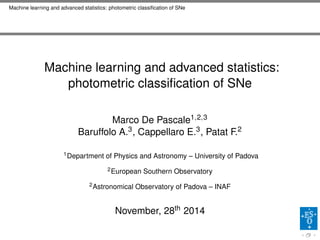 Machine learning and advanced statistics: photometric classiﬁcation of SNe
Machine learning and advanced statistics:
photometric classiﬁcation of SNe
Marco De Pascale1,2,3
Baruffolo A.3, Cappellaro E.3, Patat F.2
1Department of Physics and Astronomy – University of Padova
2European Southern Observatory
2Astronomical Observatory of Padova – INAF
November, 28th 2014
 