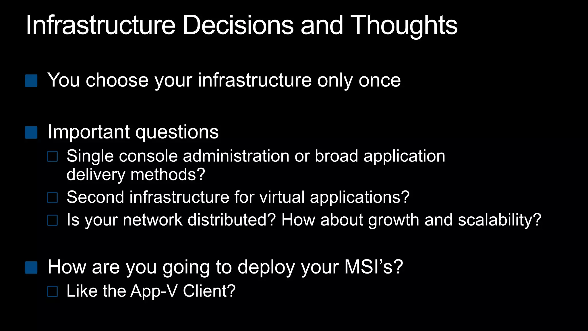 Infrastructure Decisions and Thoughts You choose your infrastructure only onceImportant questionsSingle console administration or broad application delivery methods?Second infrastructure for virtual applications?Is your network distributed? How about growth and scalability?How are you going to deploy your MSI’s?Like the App-V Client?