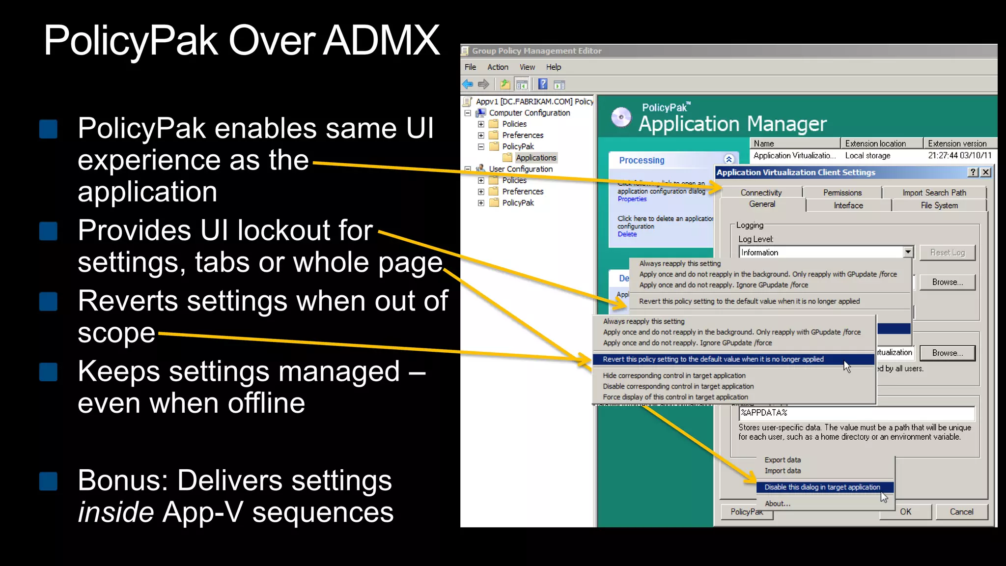 PolicyPak Over ADMXPolicyPak enables same UI experience as the applicationProvides UI lockout for settings, tabs or whole pageReverts settings when out of scopeKeeps settings managed – even when offlineBonus: Delivers settings inside App-V sequences