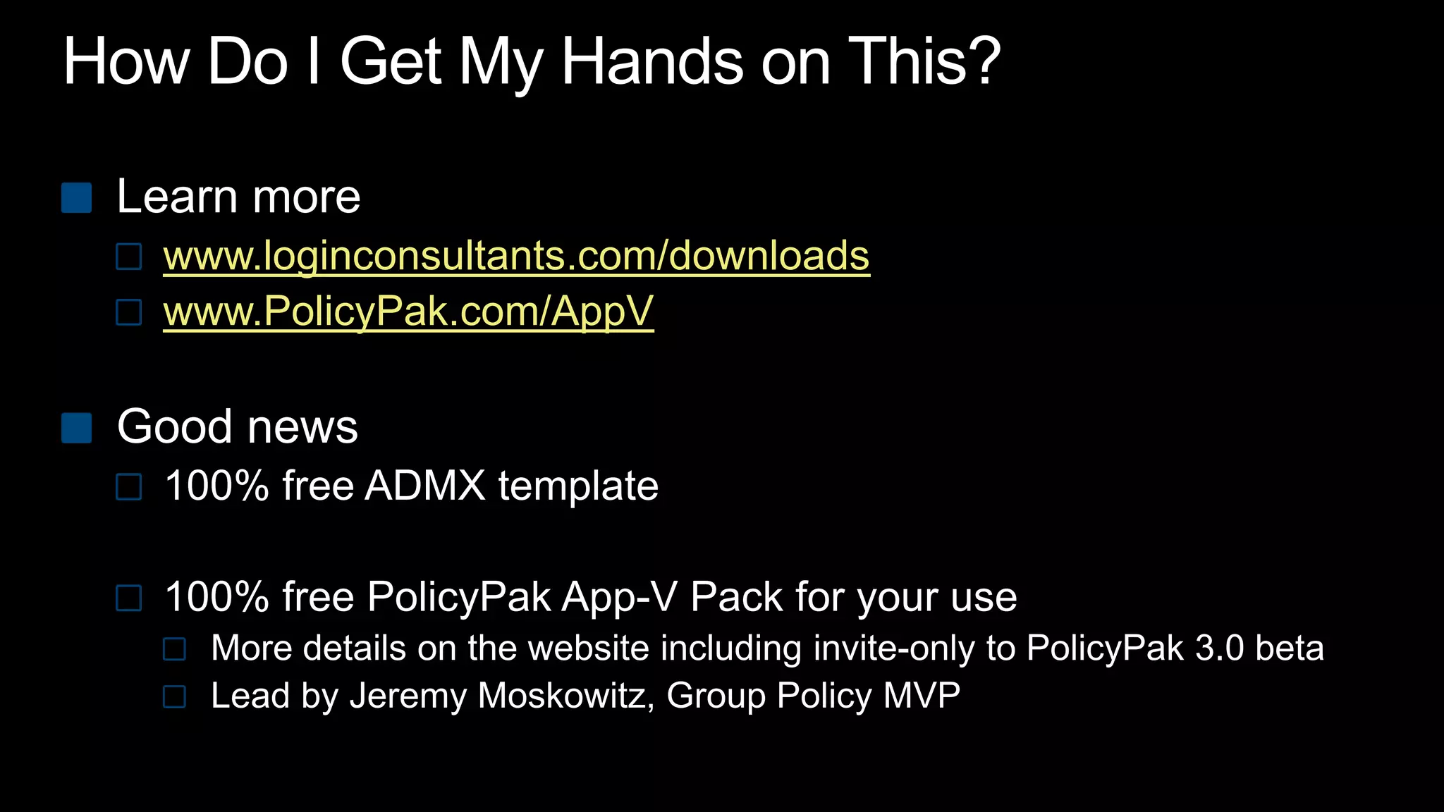 How Do I Get My Hands on This?Learn more www.loginconsultants.com/downloadswww.PolicyPak.com/AppVGood news100% free ADMX template100% free PolicyPakApp-V Pack for your useMore details on the website including invite-only to PolicyPak 3.0 betaLead by Jeremy Moskowitz, Group Policy MVP