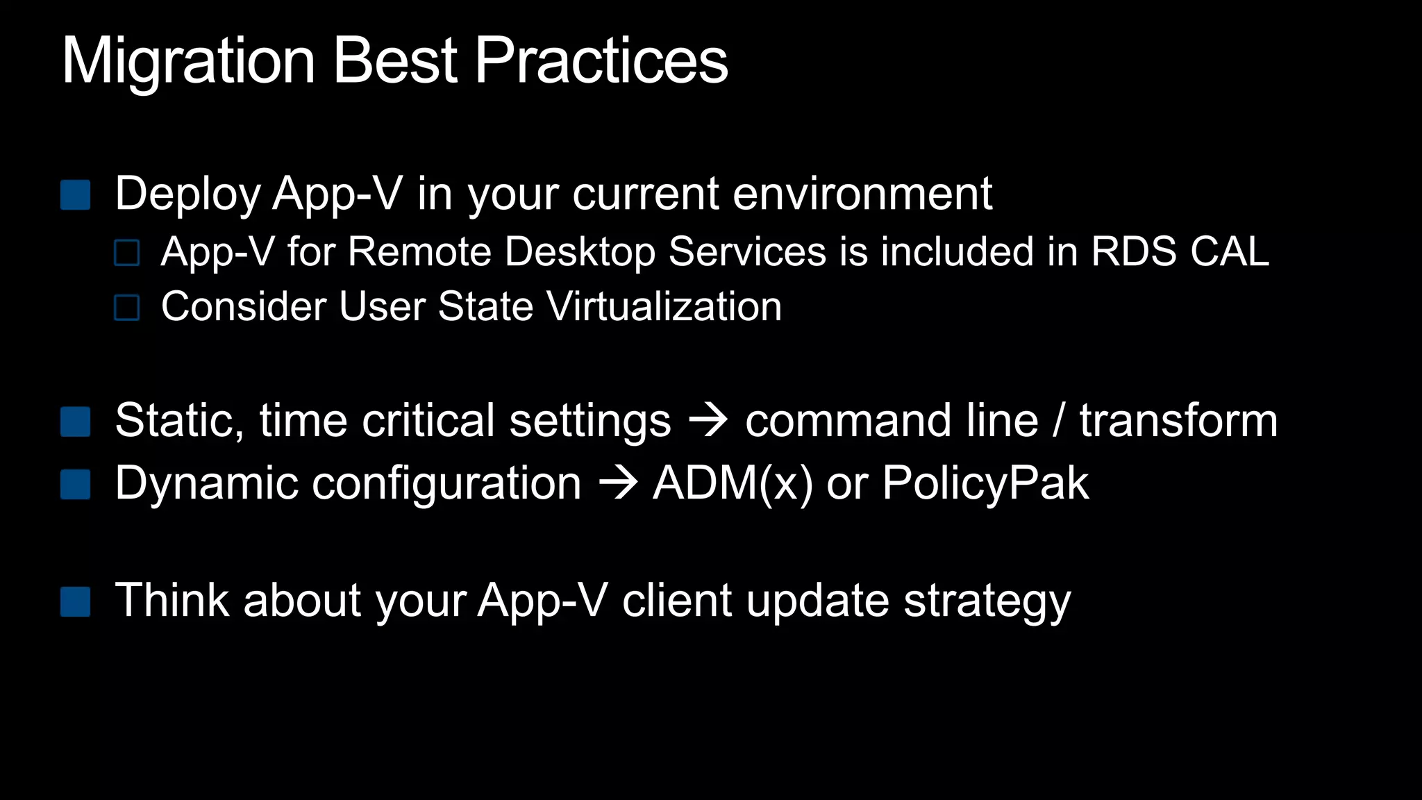Migration Best PracticesDeploy App-V in your current environmentApp-V for Remote Desktop Services is included in RDS CALConsider User State VirtualizationStatic, time critical settings  command line / transformDynamic configuration  ADM(x) or PolicyPakThink about your App-V client update strategy
