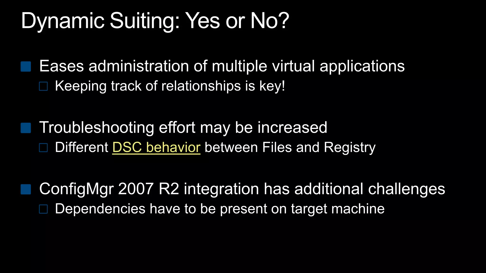 Dynamic Suiting: Yes or No?Eases administration of multiple virtual applicationsKeeping track of relationships is key!Troubleshooting effort may be increasedDifferent DSC behaviorbetween Files and RegistryConfigMgr 2007 R2 integration has additional challenges Dependencies have to be present on target machine