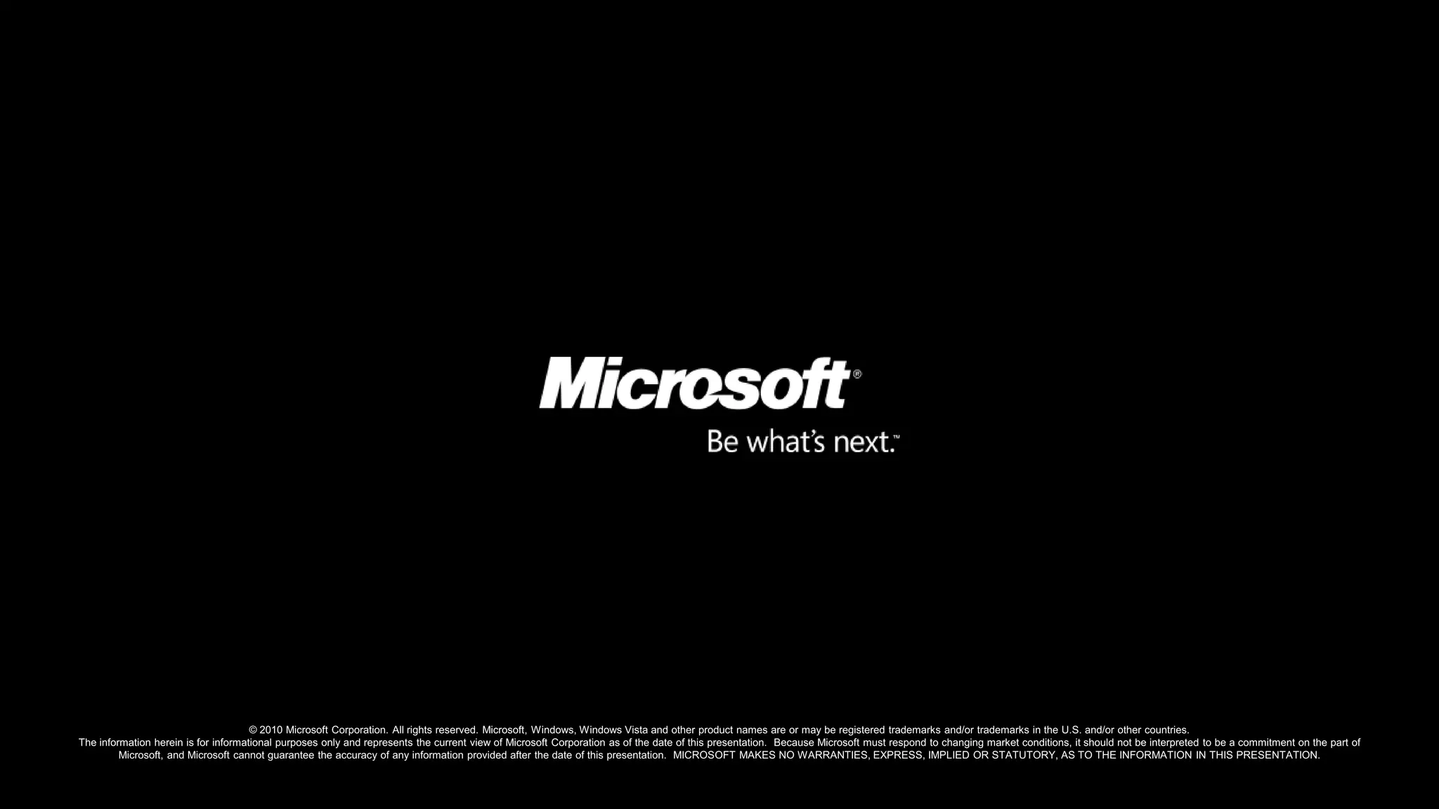 © 2010 Microsoft Corporation. All rights reserved. Microsoft, Windows, Windows Vista and other product names are or may be registered trademarks and/or trademarks in the U.S. and/or other countries.The information herein is for informational purposes only and represents the current view of Microsoft Corporation as of the date of this presentation.  Because Microsoft must respond to changing market conditions, it should not be interpreted to be a commitment on the part of Microsoft, and Microsoft cannot guarantee the accuracy of any information provided after the date of this presentation.  MICROSOFT MAKES NO WARRANTIES, EXPRESS, IMPLIED OR STATUTORY, AS TO THE INFORMATION IN THIS PRESENTATION.