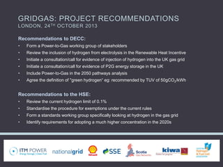 GRIDGAS: PROJECT RECOMMENDATIONS
LONDON, 24TH OCTOBER 2013
Recommendations to DECC:
• Form a Power-to-Gas working group of stakeholders
• Review the inclusion of hydrogen from electrolysis in the Renewable Heat Incentive
• Initiate a consultation/call for evidence of injection of hydrogen into the UK gas grid
• Initiate a consultation/call for evidence of P2G energy storage in the UK
• Include Power-to-Gas in the 2050 pathways analysis
• Agree the definition of "green hydrogen“ eg: recommended by TUV of 50gCO2/kWh
Recommendations to the HSE:
• Review the current hydrogen limit of 0.1%
• Standardise the procedure for exemptions under the current rules
• Form a standards working group specifically looking at hydrogen in the gas grid
• Identify requirements for adopting a much higher concentration in the 2020s
 