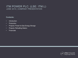 Contents:
• Introduction
• Production
• Projects: Power-to-Gas Energy Storage
• Projects: Refuelling Station
• Financials
ITM POWER PLC: (LSE: ITM.L)
JUNE 2015 | COMPANY PRESENTATION
 